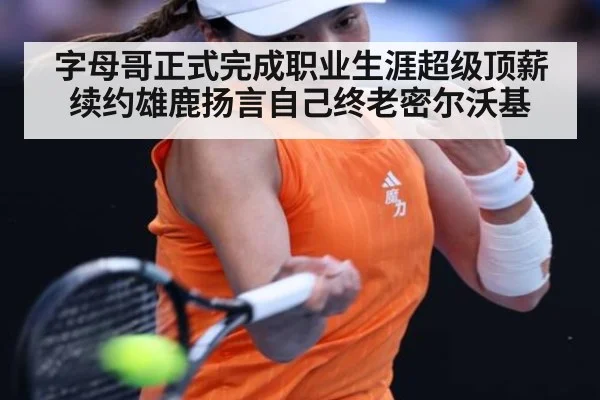 字母哥正式完成职业生涯超级顶薪续约雄鹿扬言自己终老密尔沃基