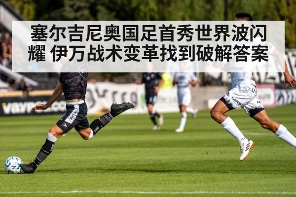 塞尔吉尼奥国足首秀世界波闪耀 伊万战术变革找到破解答案